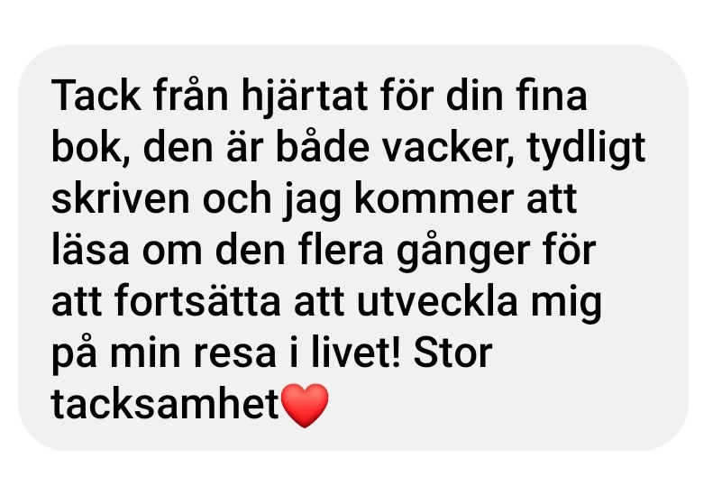 Tack från hjärtat för din fina bok, den är både vacker, tydligt skriven och jag kommer att läsa om den flera gånger för att fortsätta utveckla mig på min resa i livet, Stor tacksamhet.