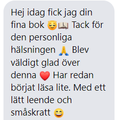 hej idag fick jag din fina bok. Tack för den personliga hälsningen. Blev så glad över denna. Har redan börjat läsa lite. Med ett lätt leende och småskratt.